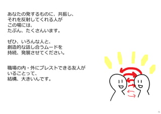 あなたの発するものに、共振し、
それを反射してくれる⼈が
この場には、
たぶん、たくさんいます。
ぜひ、いろんな⼈と、
創造的な話し合うムードを
持続、発展させてください。
職場の内・外にブレストできる友⼈が
いることって、
結構、⼤きいんです。
75
 