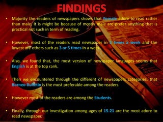 • Majority the readers of newspapers shows that female
adore to read rather than male. It is might be because
of mostly male are prefer anything that is practical not
such in term of reading.
• Also, we found that, the most version of newspaper
languages seems that english is at the top rank.
• Then we encountered through the different of
newspapers categories, that Borneo Bulletin is the
most preferable among the readers.
• Finally, through our investigation among ages of 15-21
are the most adore to read newspaper.
• Majority the readers of newspapers shows that Female adore to read rather
than male. It is might be because of mostly male are prefer anything that is
practical not such in term of reading.
• However, most of the readers read newspaper in 2 times a week and the
lowest are others such as 3 or 5 times in a week.
• Also, we found that, the most version of newspaper languages seems that
English is at the top rank.
• Then we encountered through the different of newspapers categories, that
Borneo Bulletin is the most preferable among the readers.
• However most of the readers are among the Students.
• Finally, through our investigation among ages of 15-21 are the most adore to
read newspaper.
 