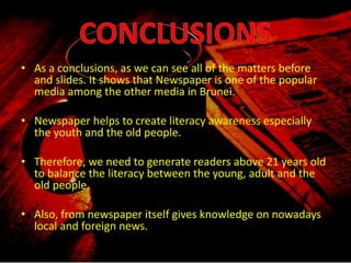 • As a conclusions, as we can see all of the matters before
and slides. It shows that Newspaper is one of the popular
media among the other media in Brunei.
• Newspaper helps to create literacy awareness especially
the youth and the old people.
• Therefore, we need to generate readers above 21 years old
to balance the literacy between the young, adult and the
old people.
• Also, from newspaper itself gives knowledge on nowadays
local and foreign news.
 