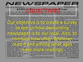 OBJECTIVES
Our objective is to create a survey
to see on how demanding
newspaper is to our local. Also, to
overlook how often Bruneian
read it and among what ages
make more readings.
 