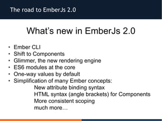 The road to EmberJs 2.0
What’s new in EmberJs 2.0
• Ember CLI
• Shift to Components
• Glimmer, the new rendering engine
• ES6 modules at the core
• One-way values by default
• Simplification of many Ember concepts:
– New attribute binding syntax
– HTML syntax (angle brackets) for Components
– More consistent scoping
– much more…
 