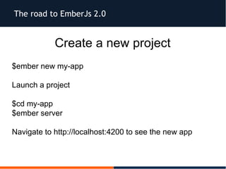 The road to EmberJs 2.0
Create a new project
$ember new my-app
Launch a project
$cd my-app
$ember server
Navigate to http://localhost:4200 to see the new app
 