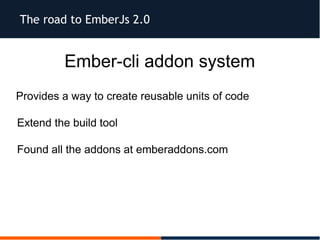 The road to EmberJs 2.0
Ember-cli addon system
Provides a way to create reusable units of code
Extend the build tool
Found all the addons at emberaddons.com
 