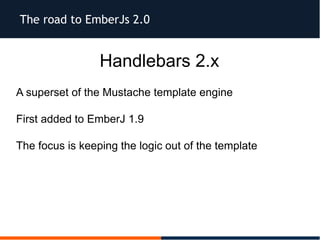 The road to EmberJs 2.0
Handlebars 2.x
A superset of the Mustache template engine
First added to EmberJ 1.9
The focus is keeping the logic out of the template
 