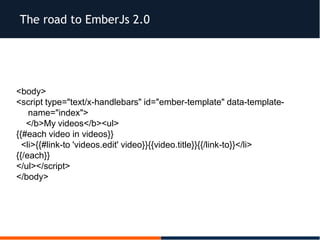 The road to EmberJs 2.0
<body>
<script type="text/x-handlebars" id="ember-template" data-template-
name="index">
</b>My videos</b><ul>
{{#each video in videos}}
<li>{{#link-to 'videos.edit' video}}{{video.title}}{{/link-to}}</li>
{{/each}}
</ul></script>
</body>
 