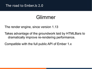The road to EmberJs 2.0
Glimmer
The render engine, since version 1.13
Takes advantage of the groundwork laid by HTMLBars to
dramatically improve re-rendering performance.
Compatible with the full public API of Ember 1.x
 