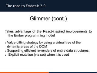 The road to EmberJs 2.0
Glimmer (cont.)
Takes advantage of the React-inspired improvements to
the Ember programming model
 Value-diffing strategy by using a virtual tree of the
dynamic areas of the DOM
 Supporting efficient re-renders of entire data structures.
 Explicit mutation (via set) when it is used
 