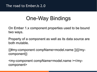 The road to EmberJs 2.0
One-Way Bindings
On Ember 1.x component properties used to be bound
two ways.
Property of a component as well as its data source are
both mutable.
{{#my-component compName=model.name }}{{/my-
component}}
<my-component compName=model.name ></my-
component>
 