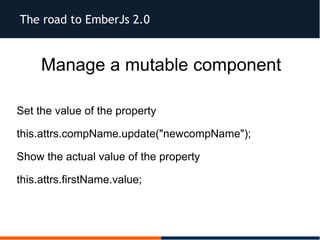 The road to EmberJs 2.0
Manage a mutable component
Set the value of the property
this.attrs.compName.update("newcompName");
Show the actual value of the property
this.attrs.firstName.value;
 