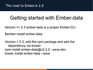 The road to EmberJs 2.0
Getting started with Ember-data
Version >= 2.3 ember-data is a proper Ember-CLI
$ember install ember-data
Version < 2.3, add the npm package and add the
dependency via bower:
npm install ember-data@v2.2.2 --save-dev
bower install ember-data --save
 