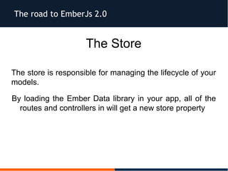 The road to EmberJs 2.0
The Store
The store is responsible for managing the lifecycle of your
models.
By loading the Ember Data library in your app, all of the
routes and controllers in will get a new store property
 