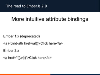 The road to EmberJs 2.0
More intuitive attribute bindings
Ember 1.x (deprecated)
<a {{bind-attr href=url}}>Click here</a>
Ember 2.x
<a href="{{url}}">Click here</a>
 