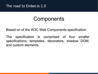 The road to EmberJs 2.0
Components
Based on of the W3C Web Components specification
The specification is comprised of four smaller
specifications; templates, decorators, shadow DOM,
and custom elements.
 