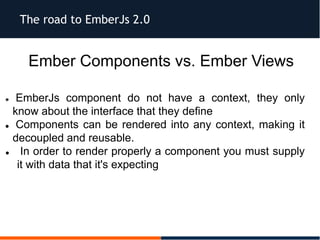 The road to EmberJs 2.0
Ember Components vs. Ember Views
 EmberJs component do not have a context, they only
know about the interface that they define
 Components can be rendered into any context, making it
decoupled and reusable.
 In order to render properly a component you must supply
it with data that it's expecting
 