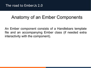 The road to EmberJs 2.0
Anatomy of an Ember Components
An Ember component consists of a Handlebars template
file and an accompanying Ember class (if needed extra
interactivity with the component).
 