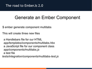 The road to EmberJs 2.0
Generate an Ember Component
$ ember generate component multitabs
This will create three new files
 a Handlebars file for our HTML
 app/templates/components/multitabs.hbs
 a JavaScript file for our component class
app/components/multitabs.js
 a test file
tests/integration/components/multitabs-test.js
 