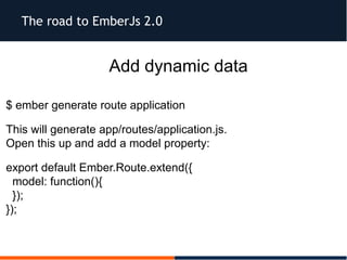 The road to EmberJs 2.0
Add dynamic data
$ ember generate route application
This will generate app/routes/application.js.
Open this up and add a model property:
export default Ember.Route.extend({
model: function(){
});
});
 