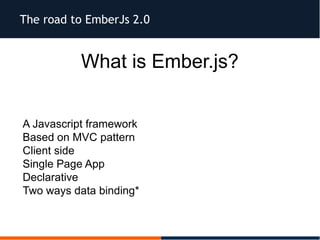 The road to EmberJs 2.0
What is Ember.js?
 A Javascript framework
 Based on MVC pattern
 Client side
 Single Page App
 Declarative
 Two ways data binding*
 