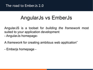 The road to EmberJs 2.0
AngularJs vs EmberJs
AngularJS is a toolset for building the framework most
suited to your application development
- AngularJs homepage-
A framework for creating ambitous web application”
- Emberjs homepage -
 