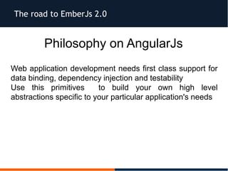 The road to EmberJs 2.0
Philosophy on AngularJs
Web application development needs first class support for
data binding, dependency injection and testability
Use this primitives to build your own high level
abstractions specific to your particular application's needs
 