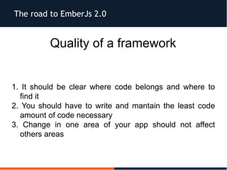 The road to EmberJs 2.0
Quality of a framework
1. It should be clear where code belongs and where to
find it
2. You should have to write and mantain the least code
amount of code necessary
3. Change in one area of your app should not affect
others areas
 