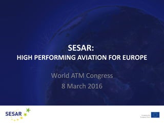 SESAR:
HIGH PERFORMING AVIATION FOR EUROPE
World ATM Congress
8 March 2016
 