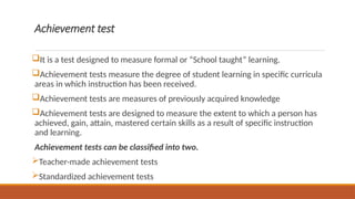 Achievement test
It is a test designed to measure formal or “School taught” learning.
Achievement tests measure the degree of student learning in specific curricula
areas in which instruction has been received.
Achievement tests are measures of previously acquired knowledge
Achievement tests are designed to measure the extent to which a person has
achieved, gain, attain, mastered certain skills as a result of specific instruction
and learning.
Achievement tests can be classified into two.
Teacher-made achievement tests
Standardized achievement tests
 