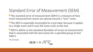 Standard Error of Measurement (SEM)
The standard error of measurement (SEM) is a measure of how
much measured test scores are spread around a “true” score.
The SEM is especially meaningful to a test taker because it applies
to a single score and it uses the same units as the test.
SEM is define as the standard deviation of errors of measurement
that is associated with the test scores for a specified group of test
takers.
The formula:
 