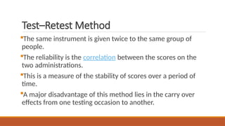 Test–Retest Method
The same instrument is given twice to the same group of
people.
The reliability is the correlation between the scores on the
two administrations.
This is a measure of the stability of scores over a period of
time.
A major disadvantage of this method lies in the carry over
effects from one testing occasion to another.
 