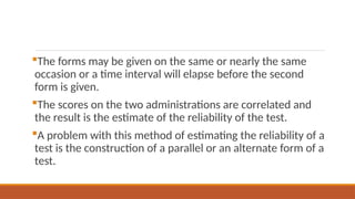 The forms may be given on the same or nearly the same
occasion or a time interval will elapse before the second
form is given.
The scores on the two administrations are correlated and
the result is the estimate of the reliability of the test.
A problem with this method of estimating the reliability of a
test is the construction of a parallel or an alternate form of a
test.
 