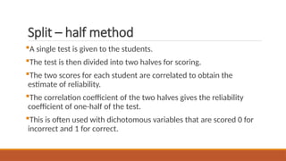 Split – half method
A single test is given to the students.
The test is then divided into two halves for scoring.
The two scores for each student are correlated to obtain the
estimate of reliability.
The correlation coefficient of the two halves gives the reliability
coefficient of one-half of the test.
This is often used with dichotomous variables that are scored 0 for
incorrect and 1 for correct.
 