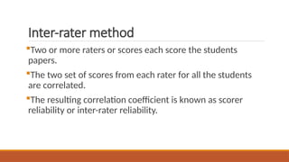 Inter-rater method
Two or more raters or scores each score the students
papers.
The two set of scores from each rater for all the students
are correlated.
The resulting correlation coefficient is known as scorer
reliability or inter-rater reliability.
 