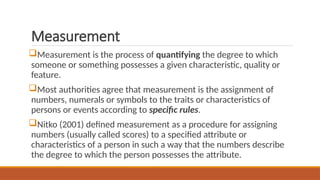 Measurement
Measurement is the process of quantifying the degree to which
someone or something possesses a given characteristic, quality or
feature.
Most authorities agree that measurement is the assignment of
numbers, numerals or symbols to the traits or characteristics of
persons or events according to specific rules.
Nitko (2001) defined measurement as a procedure for assigning
numbers (usually called scores) to a specified attribute or
characteristics of a person in such a way that the numbers describe
the degree to which the person possesses the attribute.
 