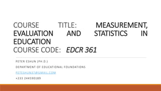 COURSE TITLE: MEASUREMENT,
EVALUATION AND STATISTICS IN
EDUCATION
COURSE CODE: EDCR 361
PETER ESHUN (PH.D.)
DEPARTMENT OF EDUCATIONAL FOUNDATIONS
PETESHUN37@GMAIL.COM
+233 244590189
 