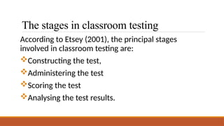 The stages in classroom testing
According to Etsey (2001), the principal stages
involved in classroom testing are:
Constructing the test,
Administering the test
Scoring the test
Analysing the test results.
 