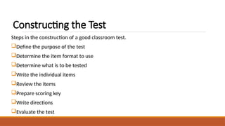 Constructing the Test
Steps in the construction of a good classroom test.
Define the purpose of the test
Determine the item format to use
Determine what is to be tested
Write the individual items
Review the items
Prepare scoring key
Write directions
Evaluate the test
 