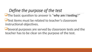 Define the purpose of the test
The basic question to answer is “why am I testing?”
Test items must be related to teacher’s classroom
instructional objectives.
Several purposes are served by classroom tests and the
teacher has to be clear on the purpose of the test.
 