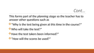 Cont…
This forms part of the planning stage so the teacher has to
answer other questions such as
“Why is the test being given at this time in the course?”
Who will take the test?”
Have the test takers been informed?”
“How will the scores be used?”
 