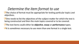 Determine the item format to use
The choice of format must be appropriate for testing particular topics and
objectives.
One needs to list the objectives of the subject matter for which the test is
being constructed and then the main topics covered or to be covered.
The test items could either be objective, essay or performance types.
It is sometimes necessary to use more than one format in a single test.
 