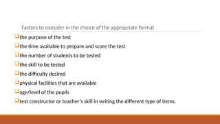 Factors to consider in the choice of the appropriate format
the purpose of the test
the time available to prepare and score the test
the number of students to be tested
the skill to be tested
the difficulty desired
physical facilities that are available
age/level of the pupils
test constructor or teacher’s skill in writing the different type of items.
 