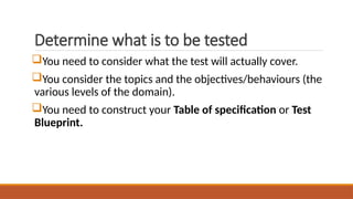 Determine what is to be tested
You need to consider what the test will actually cover.
You consider the topics and the objectives/behaviours (the
various levels of the domain).
You need to construct your Table of specification or Test
Blueprint.
 