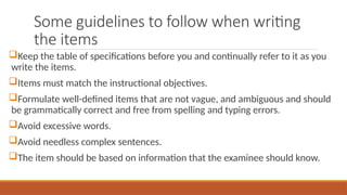 Some guidelines to follow when writing
the items
Keep the table of specifications before you and continually refer to it as you
write the items.
Items must match the instructional objectives.
Formulate well-defined items that are not vague, and ambiguous and should
be grammatically correct and free from spelling and typing errors.
Avoid excessive words.
Avoid needless complex sentences.
The item should be based on information that the examinee should know.
 