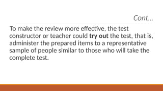 Cont…
To make the review more effective, the test
constructor or teacher could try out the test, that is,
administer the prepared items to a representative
sample of people similar to those who will take the
complete test.
 