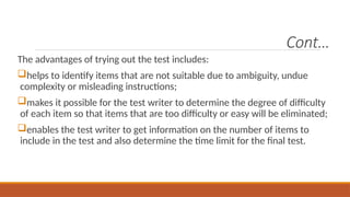 Cont…
The advantages of trying out the test includes:
helps to identify items that are not suitable due to ambiguity, undue
complexity or misleading instructions;
makes it possible for the test writer to determine the degree of difficulty
of each item so that items that are too difficulty or easy will be eliminated;
enables the test writer to get information on the number of items to
include in the test and also determine the time limit for the final test.
 