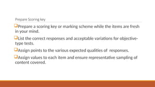 Prepare Scoring key
Prepare a scoring key or marking scheme while the items are fresh
in your mind.
List the correct responses and acceptable variations for objective-
type tests.
Assign points to the various expected qualities of responses.
Assign values to each item and ensure representative sampling of
content covered.
 