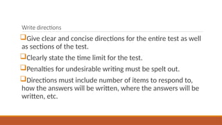 Write directions
Give clear and concise directions for the entire test as well
as sections of the test.
Clearly state the time limit for the test.
Penalties for undesirable writing must be spelt out.
Directions must include number of items to respond to,
how the answers will be written, where the answers will be
written, etc.
 