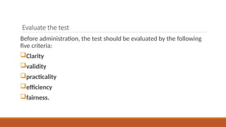 Evaluate the test
Before administration, the test should be evaluated by the following
five criteria:
Clarity
validity
practicality
efficiency
fairness.
 