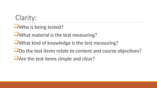 Clarity:
Who is being tested?
What material is the test measuring?
What kind of knowledge is the test measuring?
Do the test items relate to content and course objectives?
Are the test items simple and clear?
 