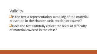Validity:
Is the test a representation sampling of the material
presented in the chapter, unit, section or course?
Does the test faithfully reflect the level of difficulty
of material covered in the class?
 