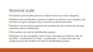 Nominal scale
A nominal scale classifies persons or objects into two or more categories.
Whatever the classification, a person or object can only be in one category, and
members of a given category have a common set of characteristics.
Numbers may be used to represent the variables but the numbers do not have
numerical value or relationship.
The numbers are only for identification purpose
Examples are sex, occupation, color of eyes, and region of residence. We can
say Male = 1 and female 2 or Male = 2 and female = 1, it does not make any
change because the numbers are only for identification purpose.
 